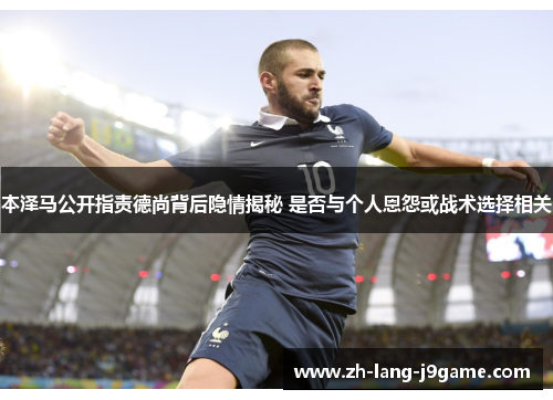 本泽马公开指责德尚背后隐情揭秘 是否与个人恩怨或战术选择相关