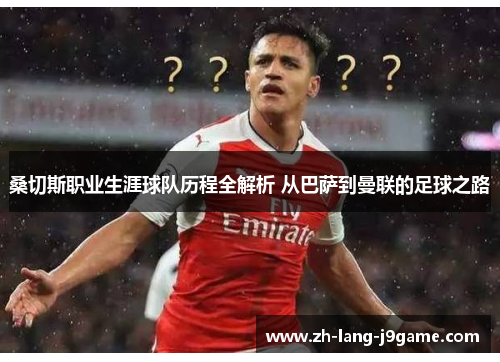 桑切斯职业生涯球队历程全解析 从巴萨到曼联的足球之路