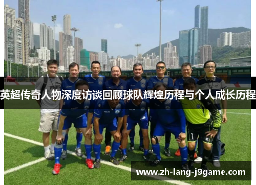 英超传奇人物深度访谈回顾球队辉煌历程与个人成长历程 英超传奇人物深度访谈回顾球队辉煌历程与个人成长历程