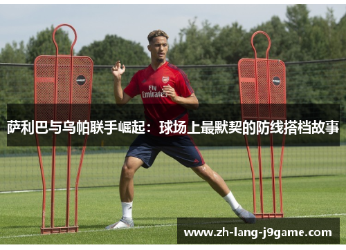 萨利巴与乌帕联手崛起:球场上最默契的防线搭档故事 萨利巴与乌帕联手崛起:球场上最默契的防线搭档故事