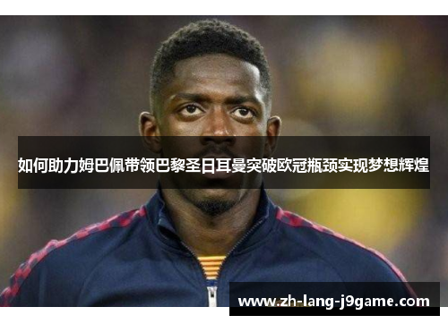 如何助力姆巴佩带领巴黎圣日耳曼突破欧冠瓶颈实现梦想辉煌