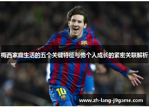 梅西家庭生活的五个关键特征与他个人成长的紧密关联解析 梅西家庭生活的五个关键特征与他个人成长的紧密关联解析