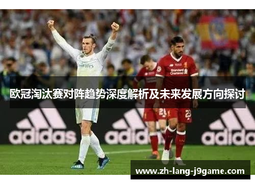 欧冠淘汰赛对阵趋势深度解析及未来发展方向探讨 欧冠淘汰赛对阵趋势深度解析及未来发展方向探讨