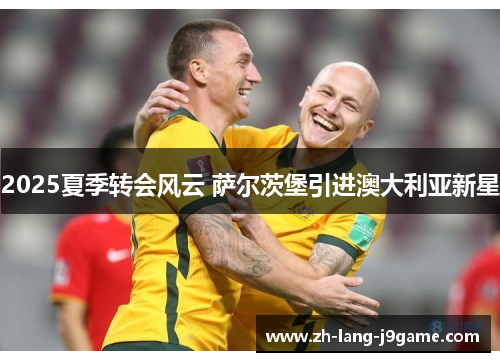 2025夏季转会风云 萨尔茨堡引进澳大利亚新星 2025夏季转会风云 萨尔茨堡引进澳大利亚新星