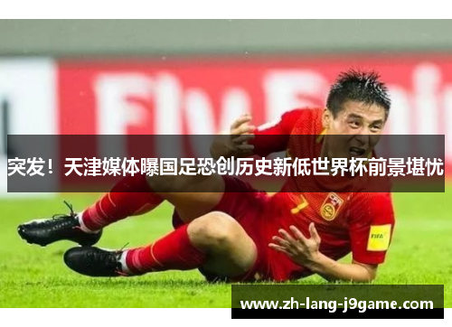 突发!天津媒体曝国足恐创历史新低世界杯前景堪忧 突发!天津媒体曝国足恐创历史新低世界杯前景堪忧