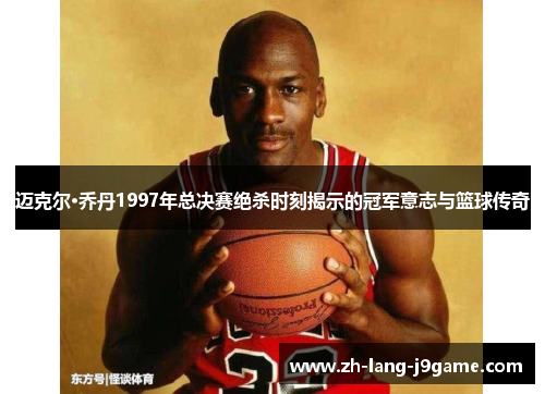 迈克尔·乔丹1997年总决赛绝杀时刻揭示的冠军意志与篮球传奇 迈克尔·乔丹1997年总决赛绝杀时刻揭示的冠军意志与篮球传奇