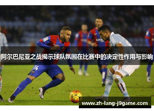 阿尔巴尼亚之战揭示球队氛围在比赛中的决定性作用与影响 阿尔巴尼亚之战揭示球队氛围在比赛中的决定性作用与影响