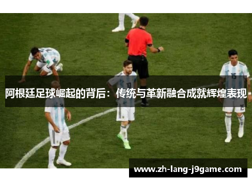 阿根廷足球崛起的背后：传统与革新融合成就辉煌表现